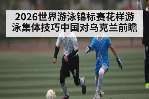 2026世界游泳锦标赛花样游泳集体技巧中国对乌克兰前瞻